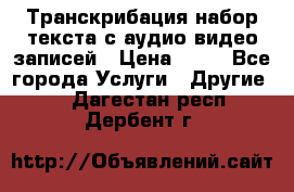 Транскрибация/набор текста с аудио,видео записей › Цена ­ 15 - Все города Услуги » Другие   . Дагестан респ.,Дербент г.